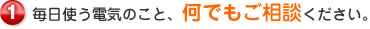 毎日使う電気のこと、何でもご相談ください。